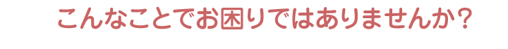 こんなことでお困りではありませんか？